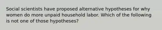 Social scientists have proposed alternative hypotheses for why women do more unpaid household labor. Which of the following is not one of those hypotheses?