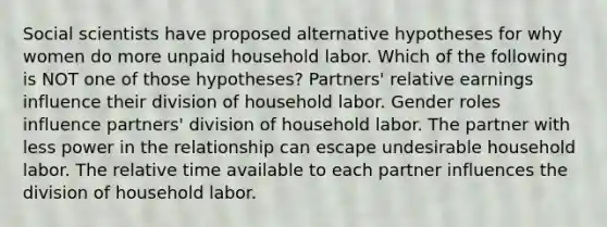 Social scientists have proposed alternative hypotheses for why women do more unpaid household labor. Which of the following is NOT one of those hypotheses? Partners' relative earnings influence their division of household labor. Gender roles influence partners' division of household labor. The partner with less power in the relationship can escape undesirable household labor. The relative time available to each partner influences the division of household labor.