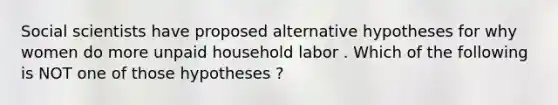 Social scientists have proposed alternative hypotheses for why women do more unpaid household labor . Which of the following is NOT one of those hypotheses ?