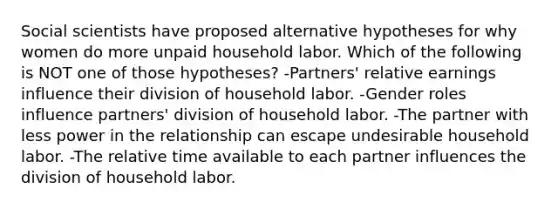 Social scientists have proposed alternative hypotheses for why women do more unpaid household labor. Which of the following is NOT one of those hypotheses? -Partners' relative earnings influence their division of household labor. -Gender roles influence partners' division of household labor. -The partner with less power in the relationship can escape undesirable household labor. -The relative time available to each partner influences the division of household labor.