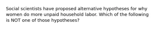 Social scientists have proposed alternative hypotheses for why women do more unpaid household labor. Which of the following is NOT one of those hypotheses?