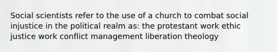 Social scientists refer to the use of a church to combat social injustice in the political realm as: the protestant work ethic justice work conflict management liberation theology