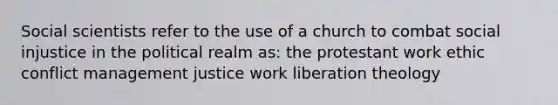 Social scientists refer to the use of a church to combat social injustice in the political realm as: the protestant work ethic conflict management justice work liberation theology