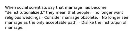 When social scientists say that marriage has become "deinstitutionalized," they mean that people: - no longer want religious weddings - Consider marriage obsolete. - No longer see marriage as the only acceptable path. - Dislike the institution of marriage.