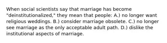 When social scientists say that marriage has become "deinstitutionalized," they mean that people: A.) no longer want religious weddings. B.) consider marriage obsolete. C.) no longer see marriage as the only acceptable adult path. D.) dislike the institutional aspects of marriage.