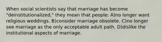 When social scientists say that marriage has become "deinstitutionalized," they mean that people: A)no longer want religious weddings. B)consider marriage obsolete. C)no longer see marriage as the only acceptable adult path. D)dislike the institutional aspects of marriage.