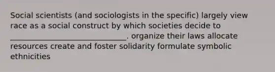 Social scientists (and sociologists in the specific) largely view race as a social construct by which societies decide to ______________________________. organize their laws allocate resources create and foster solidarity formulate symbolic ethnicities