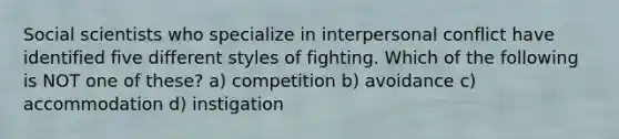 Social scientists who specialize in interpersonal conflict have identified five different styles of fighting. Which of the following is NOT one of these? a) competition b) avoidance c) accommodation d) instigation