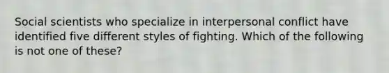 Social scientists who specialize in interpersonal conflict have identified five different styles of fighting. Which of the following is not one of these?