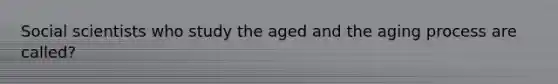 Social scientists who study the aged and the aging process are called?