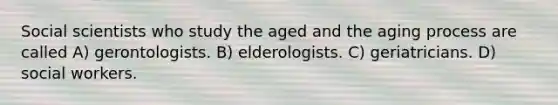 Social scientists who study the aged and the aging process are called A) gerontologists. B) elderologists. C) geriatricians. D) social workers.