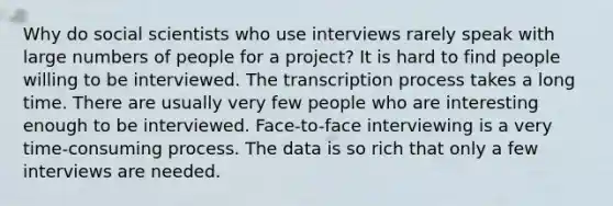 Why do social scientists who use interviews rarely speak with large numbers of people for a project? It is hard to find people willing to be interviewed. The transcription process takes a long time. There are usually very few people who are interesting enough to be interviewed. Face-to-face interviewing is a very time-consuming process. The data is so rich that only a few interviews are needed.