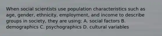 When social scientists use population characteristics such as age, gender, ethnicity, employment, and income to describe groups in society, they are using: A. social factors B. demographics C. psychographics D. cultural variables