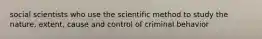 social scientists who use the scientific method to study the nature, extent, cause and control of criminal behavior