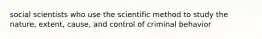 social scientists who use the scientific method to study the nature, extent, cause, and control of criminal behavior