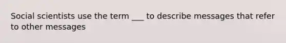 Social scientists use the term ___ to describe messages that refer to other messages