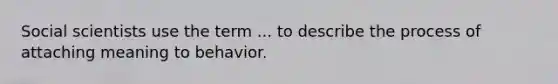 Social scientists use the term ... to describe the process of attaching meaning to behavior.