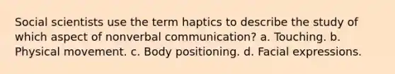 Social scientists use the term haptics to describe the study of which aspect of nonverbal communication? a. Touching. b. Physical movement. c. Body positioning. d. Facial expressions.