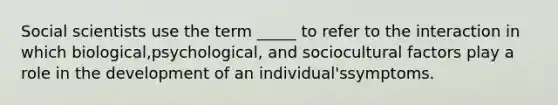 Social scientists use the term _____ to refer to the interaction in which biological,psychological, and sociocultural factors play a role in the development of an individual'ssymptoms.