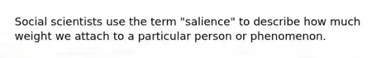 Social scientists use the term "salience" to describe how much weight we attach to a particular person or phenomenon.