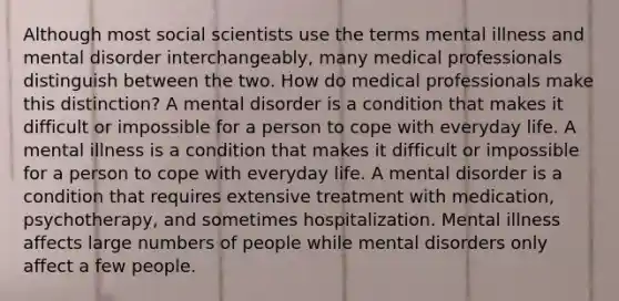 Although most social scientists use the terms mental illness and mental disorder interchangeably, many medical professionals distinguish between the two. How do medical professionals make this distinction? A mental disorder is a condition that makes it difficult or impossible for a person to cope with everyday life. A mental illness is a condition that makes it difficult or impossible for a person to cope with everyday life. A mental disorder is a condition that requires extensive treatment with medication, psychotherapy, and sometimes hospitalization. Mental illness affects large numbers of people while mental disorders only affect a few people.