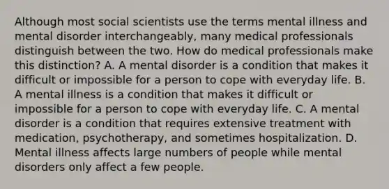 Although most social scientists use the terms mental illness and mental disorder interchangeably, many medical professionals distinguish between the two. How do medical professionals make this distinction? A. A mental disorder is a condition that makes it difficult or impossible for a person to cope with everyday life. B. A mental illness is a condition that makes it difficult or impossible for a person to cope with everyday life. C. A mental disorder is a condition that requires extensive treatment with medication, psychotherapy, and sometimes hospitalization. D. Mental illness affects large numbers of people while mental disorders only affect a few people.