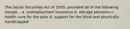 The Social Securities Act of 1935, provided all of the following except... a. unemployment insurance b. old-age pensions c. health care for the poor d. support for the blind and physically handicapped