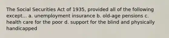 The Social Securities Act of 1935, provided all of the following except... a. unemployment insurance b. old-age pensions c. health care for the poor d. support for the blind and physically handicapped