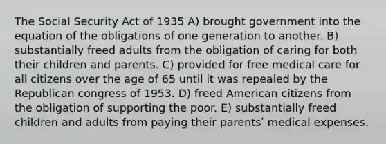 The Social Security Act of 1935 A) brought government into the equation of the obligations of one generation to another. B) substantially freed adults from the obligation of caring for both their children and parents. C) provided for free medical care for all citizens over the age of 65 until it was repealed by the Republican congress of 1953. D) freed American citizens from the obligation of supporting the poor. E) substantially freed children and adults from paying their parentsʹ medical expenses.