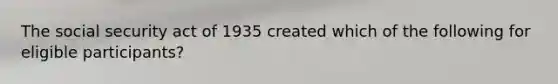 The social security act of 1935 created which of the following for eligible participants?