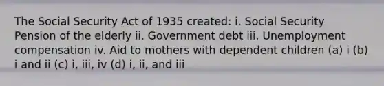 The Social Security Act of 1935 created: i. Social Security Pension of the elderly ii. Government debt iii. Unemployment compensation iv. Aid to mothers with dependent children (a) i (b) i and ii (c) i, iii, iv (d) i, ii, and iii