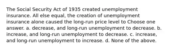 The Social Security Act of 1935 created unemployment insurance. All else equal, the creation of unemployment insurance alone caused the long-run price level to Choose one answer. a. decrease, and long-run unemployment to decrease. b. increase, and long-run unemployment to decrease. c. increase, and long-run unemployment to increase. d. None of the above.