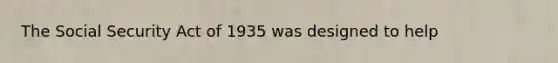 The Social Security Act of 1935 was designed to help