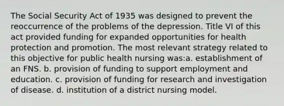 The Social Security Act of 1935 was designed to prevent the reoccurrence of the problems of the depression. Title VI of this act provided funding for expanded opportunities for health protection and promotion. The most relevant strategy related to this objective for public health nursing was:a. establishment of an FNS. b. provision of funding to support employment and education. c. provision of funding for research and investigation of disease. d. institution of a district nursing model.