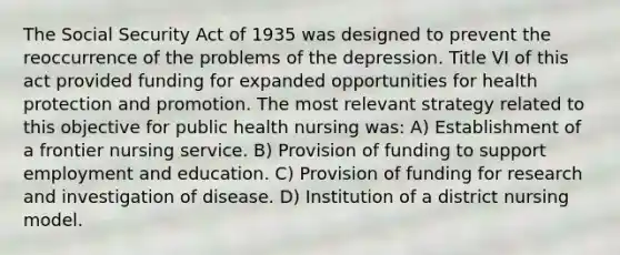 The Social Security Act of 1935 was designed to prevent the reoccurrence of the problems of the depression. Title VI of this act provided funding for expanded opportunities for health protection and promotion. The most relevant strategy related to this objective for public health nursing was: A) Establishment of a frontier nursing service. B) Provision of funding to support employment and education. C) Provision of funding for research and investigation of disease. D) Institution of a district nursing model.