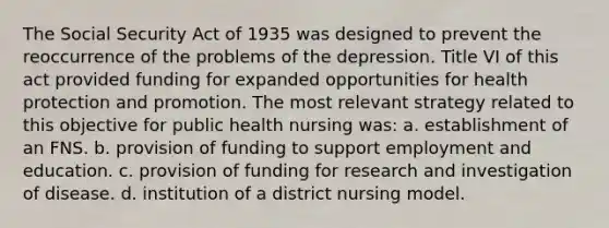 The Social Security Act of 1935 was designed to prevent the reoccurrence of the problems of the depression. Title VI of this act provided funding for expanded opportunities for health protection and promotion. The most relevant strategy related to this objective for public health nursing was: a. establishment of an FNS. b. provision of funding to support employment and education. c. provision of funding for research and investigation of disease. d. institution of a district nursing model.