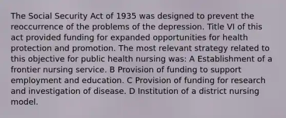 The Social Security Act of 1935 was designed to prevent the reoccurrence of the problems of the depression. Title VI of this act provided funding for expanded opportunities for health protection and promotion. The most relevant strategy related to this objective for public health nursing was: A Establishment of a frontier nursing service. B Provision of funding to support employment and education. C Provision of funding for research and investigation of disease. D Institution of a district nursing model.