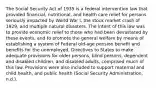 The Social Security Act of 1935 is a federal intervention law that provided financial, nutritional, and health care relief for persons seriously impacted by World War I, the stock market crash of 1929, and multiple natural disasters. The intent of this law was to provide economic relief to those who had been devastated by these events, and to promote the general welfare by means of establishing a system of Federal old-age pension benefit and benefits for the unemployed. Directives to States to make adequate provisions for older persons, blind persons, dependent and disabled children, and disabled adults, comprised much of this law. Provisions were also included to support maternal and child health, and public health (Social Security Administration, n.d.).