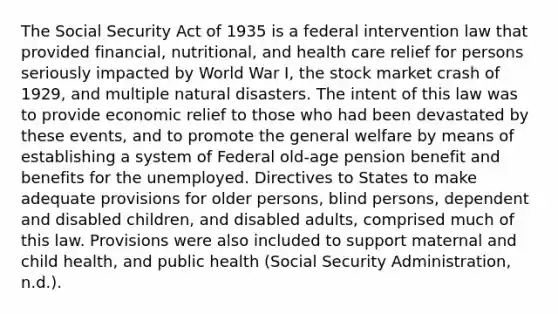 The Social Security Act of 1935 is a federal intervention law that provided financial, nutritional, and health care relief for persons seriously impacted by World War I, the stock market crash of 1929, and multiple natural disasters. The intent of this law was to provide economic relief to those who had been devastated by these events, and to promote the general welfare by means of establishing a system of Federal old-age pension benefit and benefits for the unemployed. Directives to States to make adequate provisions for older persons, blind persons, dependent and disabled children, and disabled adults, comprised much of this law. Provisions were also included to support maternal and child health, and public health (Social Security Administration, n.d.).