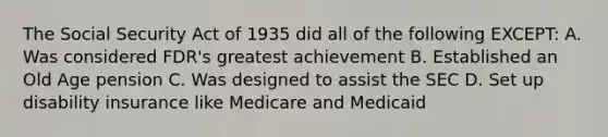 The Social Security Act of 1935 did all of the following EXCEPT: A. Was considered FDR's greatest achievement B. Established an Old Age pension C. Was designed to assist the SEC D. Set up disability insurance like Medicare and Medicaid