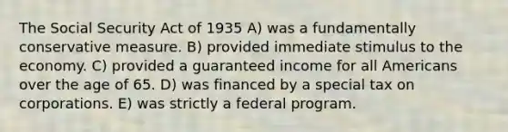 The Social Security Act of 1935 A) was a fundamentally conservative measure. B) provided immediate stimulus to the economy. C) provided a guaranteed income for all Americans over the age of 65. D) was financed by a special tax on corporations. E) was strictly a federal program.