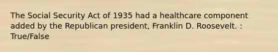 The Social Security Act of 1935 had a healthcare component added by the Republican president, Franklin D. Roosevelt. : True/False