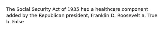 The Social Security Act of 1935 had a healthcare component added by the Republican president, Franklin D. Roosevelt a. True b. False