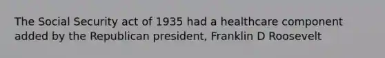 The Social Security act of 1935 had a healthcare component added by the Republican president, Franklin D Roosevelt