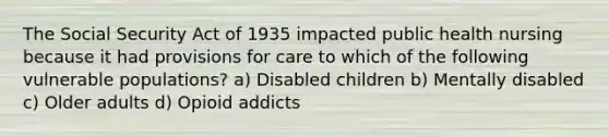 The Social Security Act of 1935 impacted public health nursing because it had provisions for care to which of the following vulnerable populations? a) Disabled children b) Mentally disabled c) Older adults d) Opioid addicts