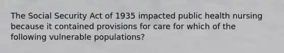 The Social Security Act of 1935 impacted public health nursing because it contained provisions for care for which of the following vulnerable populations?