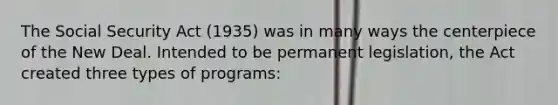 The Social Security Act (1935) was in many ways the centerpiece of the New Deal. Intended to be permanent legislation, the Act created three types of programs: