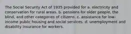 The Social Security Act of 1935 provided for a. electricity and conservation for rural areas. b. pensions for older people, the blind, and other categories of citizens. c. assistance for low-income public housing and social services. d. unemployment and disability insurance for workers.