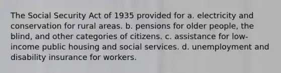 The Social Security Act of 1935 provided for a. electricity and conservation for rural areas. b. pensions for older people, the blind, and other categories of citizens. c. assistance for low-income public housing and social services. d. unemployment and disability insurance for workers.