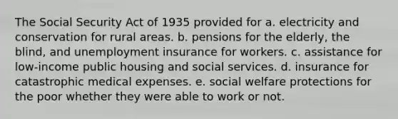 The Social Security Act of 1935 provided for a. electricity and conservation for rural areas. b. pensions for the elderly, the blind, and unemployment insurance for workers. c. assistance for low-income public housing and social services. d. insurance for catastrophic medical expenses. e. social welfare protections for the poor whether they were able to work or not.